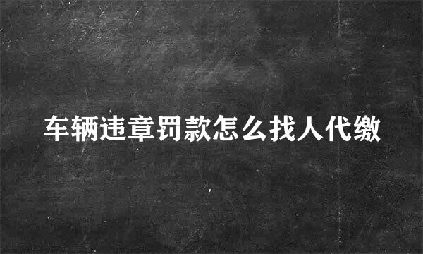 车辆违章罚款怎么找人代缴