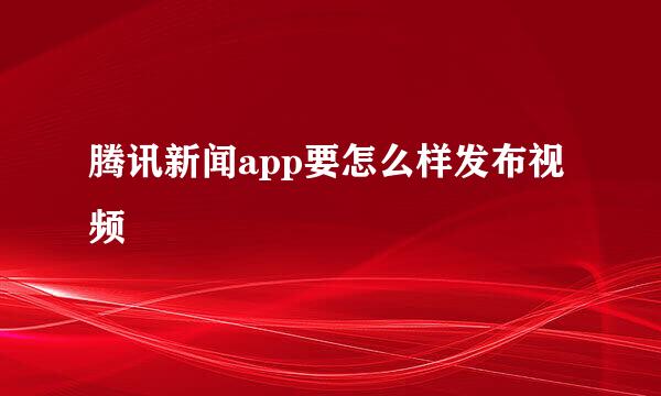 腾讯新闻app要怎么样发布视频