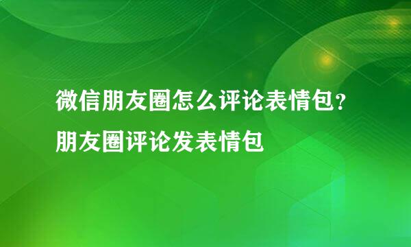 微信朋友圈怎么评论表情包？朋友圈评论发表情包