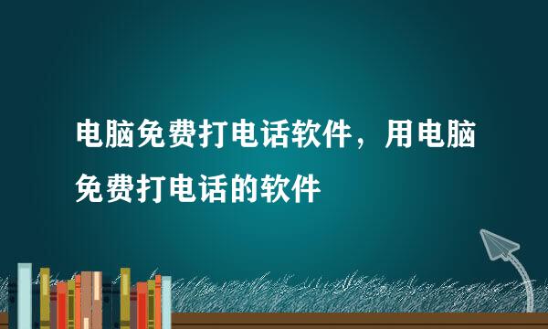 电脑免费打电话软件，用电脑免费打电话的软件