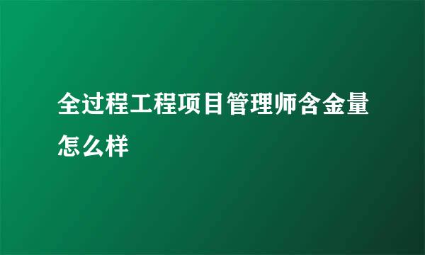 全过程工程项目管理师含金量怎么样