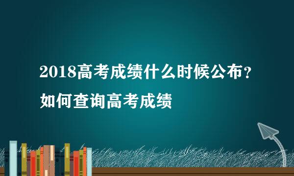 2018高考成绩什么时候公布？如何查询高考成绩