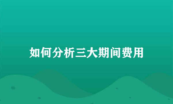 如何分析三大期间费用