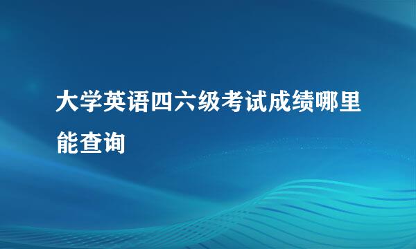 大学英语四六级考试成绩哪里能查询