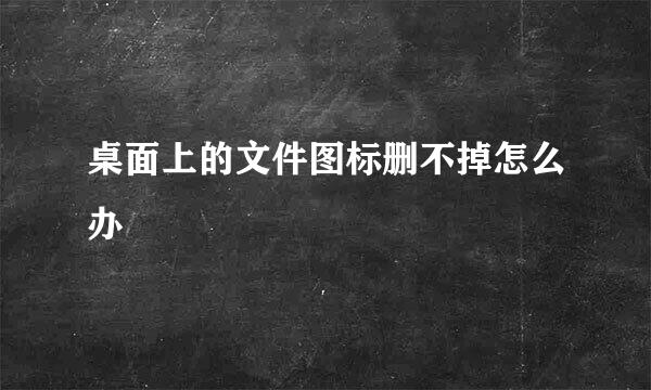 桌面上的文件图标删不掉怎么办