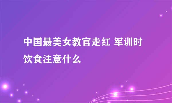 中国最美女教官走红 军训时饮食注意什么