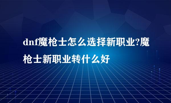 dnf魔枪士怎么选择新职业?魔枪士新职业转什么好