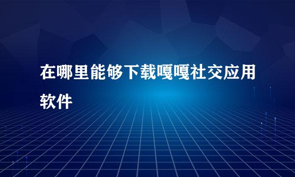 在哪里能够下载嘎嘎社交应用软件