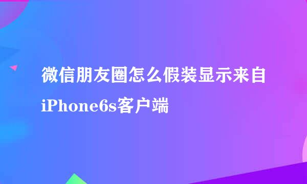 微信朋友圈怎么假装显示来自iPhone6s客户端