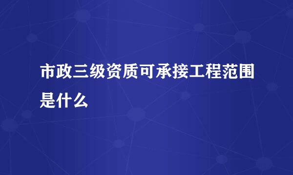 市政三级资质可承接工程范围是什么