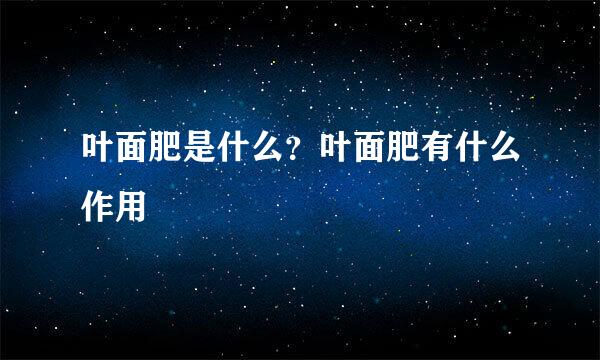 叶面肥是什么？叶面肥有什么作用