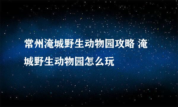 常州淹城野生动物园攻略 淹城野生动物园怎么玩