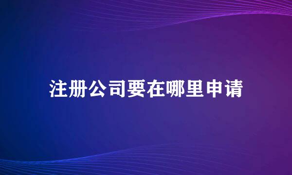 注册公司要在哪里申请