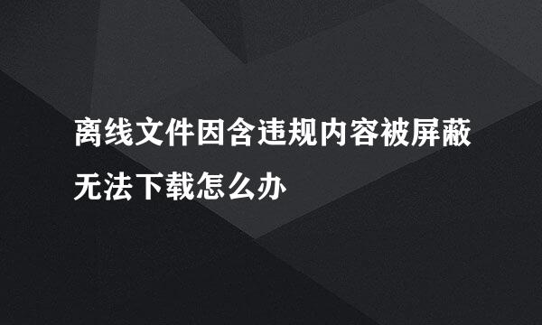 离线文件因含违规内容被屏蔽无法下载怎么办