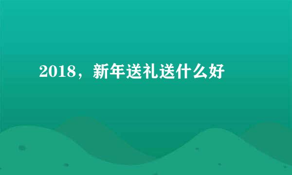 2018，新年送礼送什么好