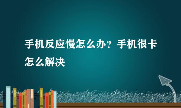 手机反应慢怎么办？手机很卡怎么解决