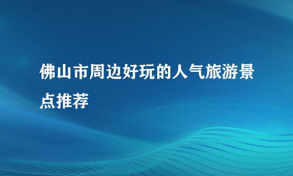 佛山市周边好玩的人气旅游景点推荐