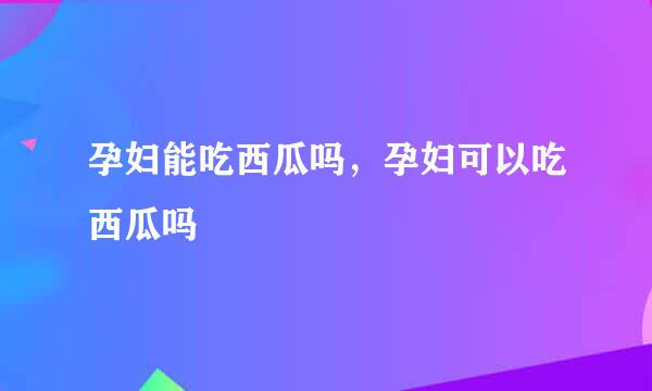 孕妇能吃西瓜吗，孕妇可以吃西瓜吗