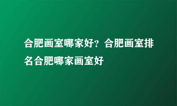 合肥画室哪家好？合肥画室排名合肥哪家画室好