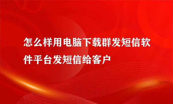 怎么样用电脑下载群发短信软件平台发短信给客户