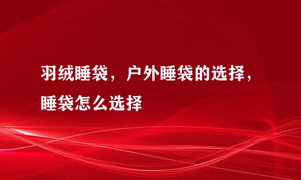 羽绒睡袋，户外睡袋的选择，睡袋怎么选择