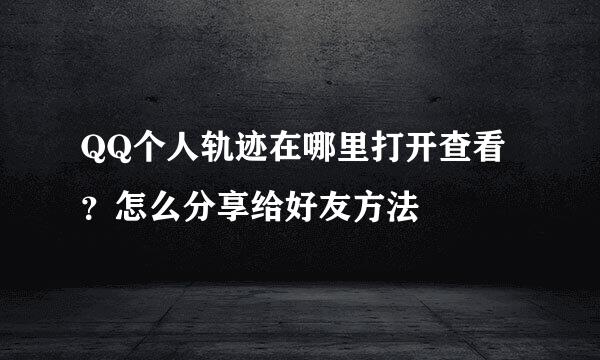 QQ个人轨迹在哪里打开查看？怎么分享给好友方法