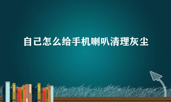 自己怎么给手机喇叭清理灰尘