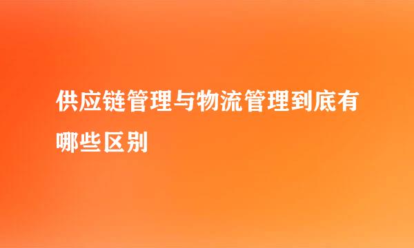 供应链管理与物流管理到底有哪些区别