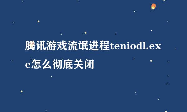 腾讯游戏流氓进程teniodl.exe怎么彻底关闭