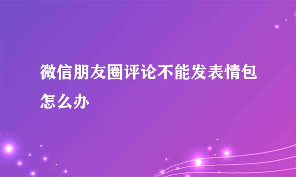 微信朋友圈评论不能发表情包怎么办