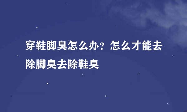 穿鞋脚臭怎么办？怎么才能去除脚臭去除鞋臭