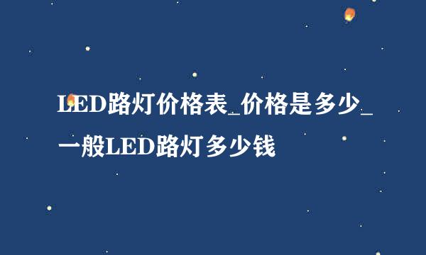 LED路灯价格表_价格是多少_一般LED路灯多少钱