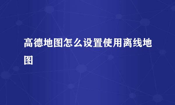 高德地图怎么设置使用离线地图