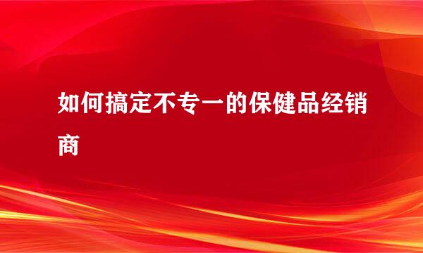 如何搞定不专一的保健品经销商