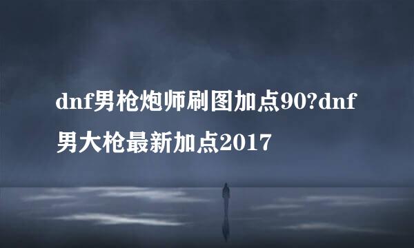 dnf男枪炮师刷图加点90?dnf男大枪最新加点2017