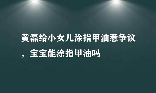 黄磊给小女儿涂指甲油惹争议，宝宝能涂指甲油吗