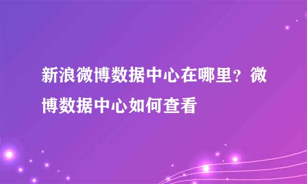 新浪微博数据中心在哪里？微博数据中心如何查看