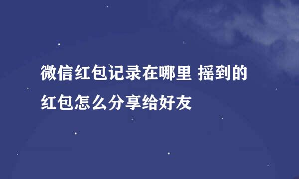 微信红包记录在哪里 摇到的红包怎么分享给好友