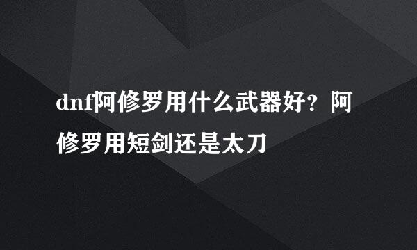 dnf阿修罗用什么武器好？阿修罗用短剑还是太刀