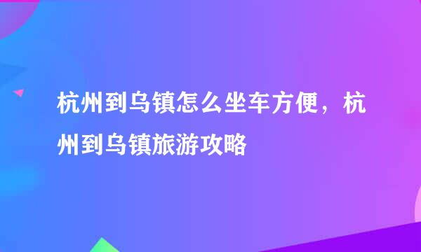 杭州到乌镇怎么坐车方便，杭州到乌镇旅游攻略