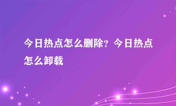 今日热点怎么删除？今日热点怎么卸载