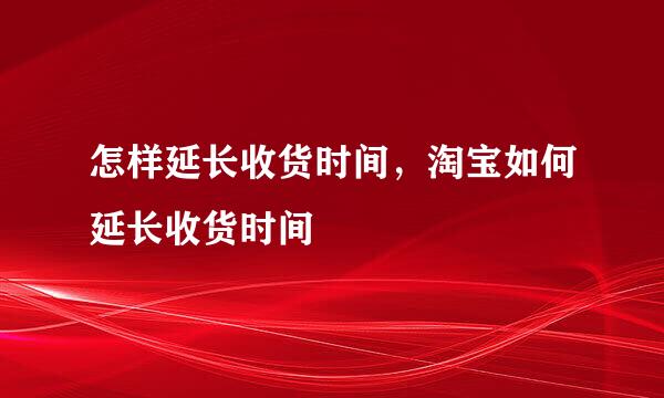 怎样延长收货时间，淘宝如何延长收货时间