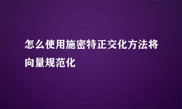 怎么使用施密特正交化方法将向量规范化