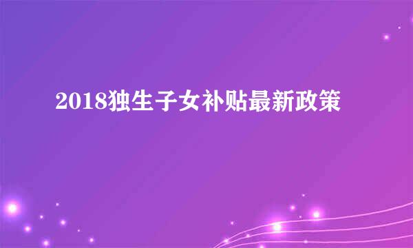 2018独生子女补贴最新政策