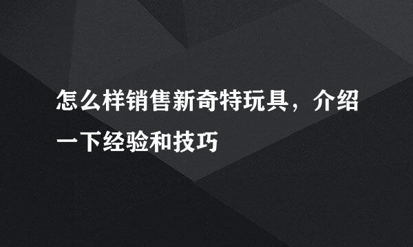 怎么样销售新奇特玩具，介绍一下经验和技巧