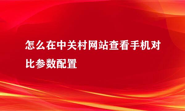 怎么在中关村网站查看手机对比参数配置