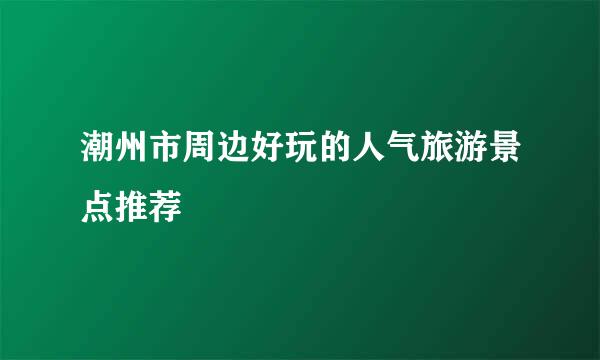 潮州市周边好玩的人气旅游景点推荐