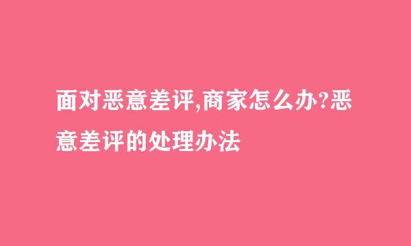 面对恶意差评,商家怎么办?恶意差评的处理办法