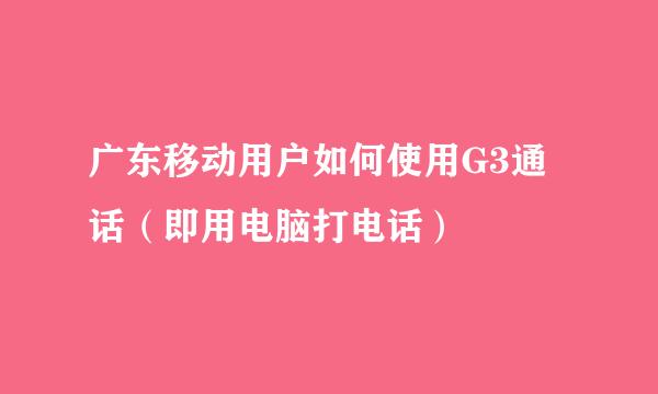 广东移动用户如何使用G3通话（即用电脑打电话）