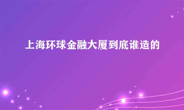 上海环球金融大厦到底谁造的